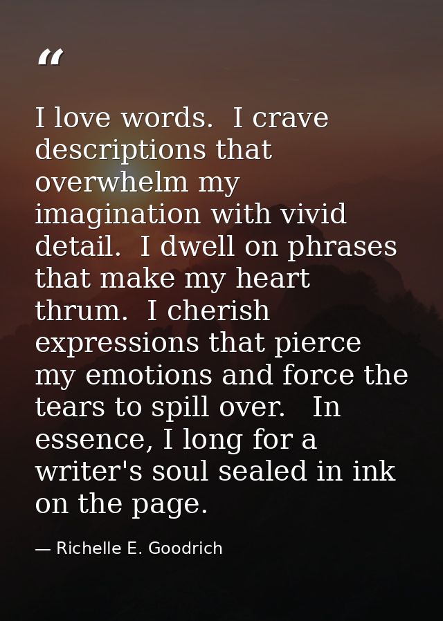 I love words.  I crave descriptions that overwhelm my imagination with vivid detail.  I dwell on phrases that make my he — Richelle E. Goodrich