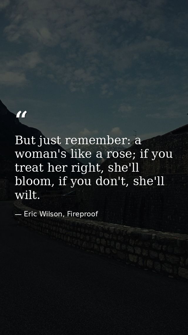 But just remember: a woman's like a rose; if you treat her right, she'll bloom, if you don't, she'll wilt. — Eric Wilson, Fireproof