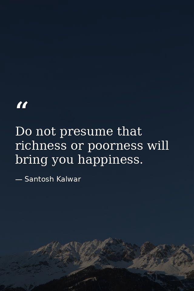 Do not presume that richness or poorness will bring you happiness. — Santosh Kalwar