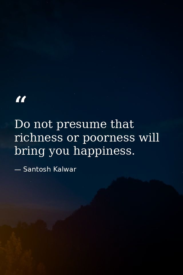 Do not presume that richness or poorness will bring you happiness. — Santosh Kalwar