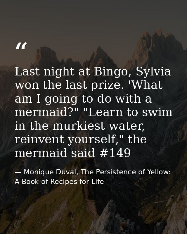 Last night at Bingo, Sylvia won the last prize. 'What am I going to do with a mermaid?" "Learn to swim in the murkiest w — Monique Duval, The Persistence of Yellow: A Book of Recipes for Life
