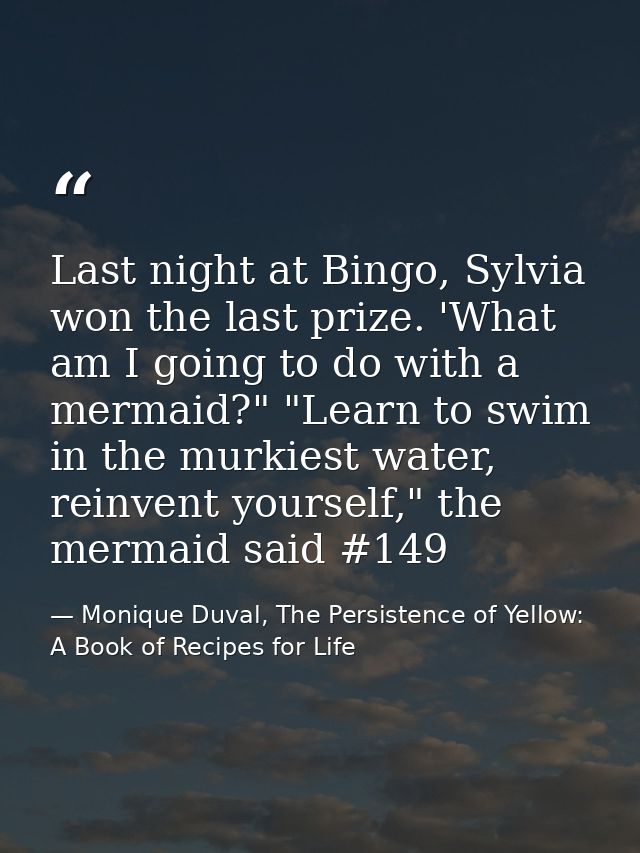 Last night at Bingo, Sylvia won the last prize. 'What am I going to do with a mermaid?" "Learn to swim in the murkiest w — Monique Duval, The Persistence of Yellow: A Book of Recipes for Life