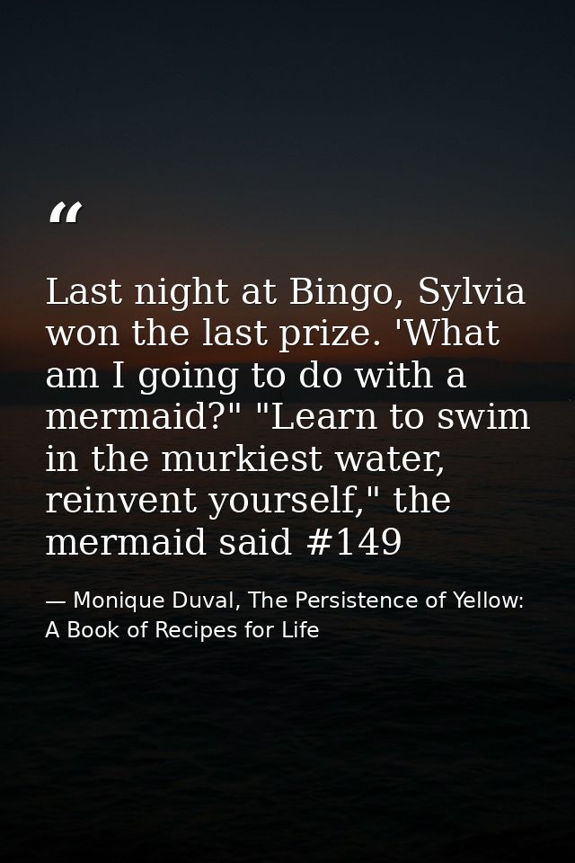 Last night at Bingo, Sylvia won the last prize. 'What am I going to do with a mermaid?" "Learn to swim in the murkiest w — Monique Duval, The Persistence of Yellow: A Book of Recipes for Life