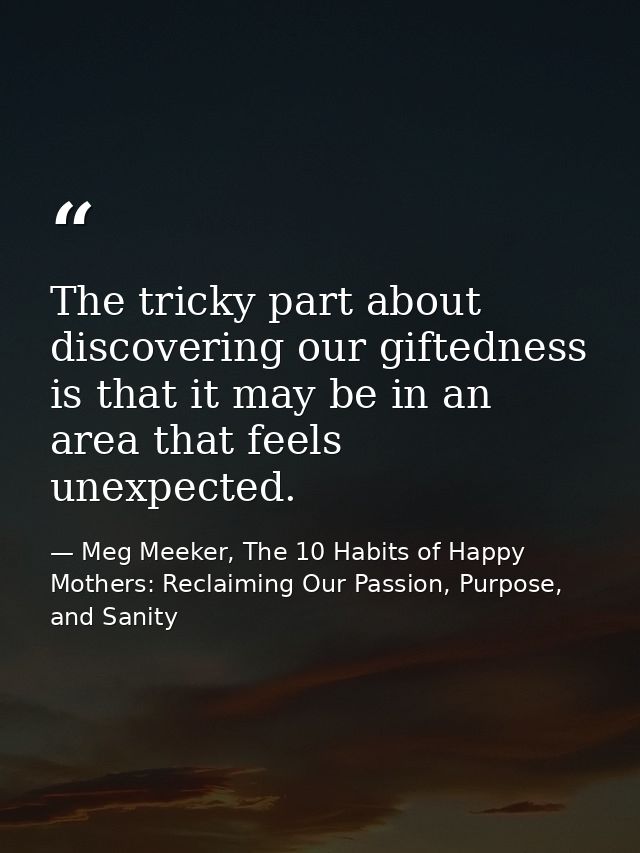 The tricky part about discovering our giftedness is that it may be in an area that feels unexpected. — Meg Meeker, The 10 Habits of Happy Mothers: Reclaiming Our Passion, Purpose, and Sanity