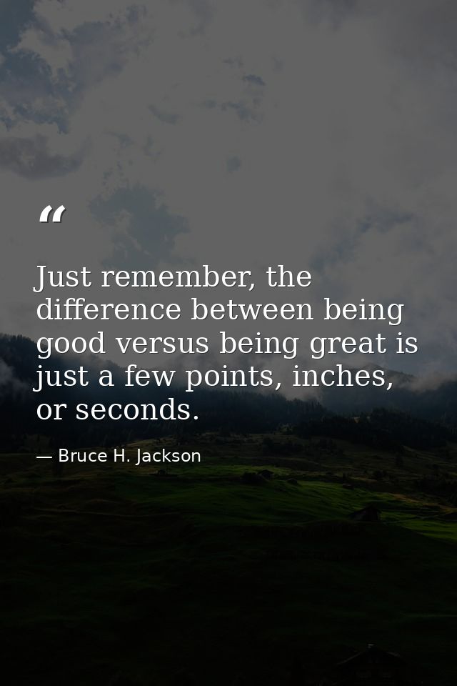 Just remember, the difference between being good versus being great is just a few points, inches, or seconds. — Bruce H. Jackson