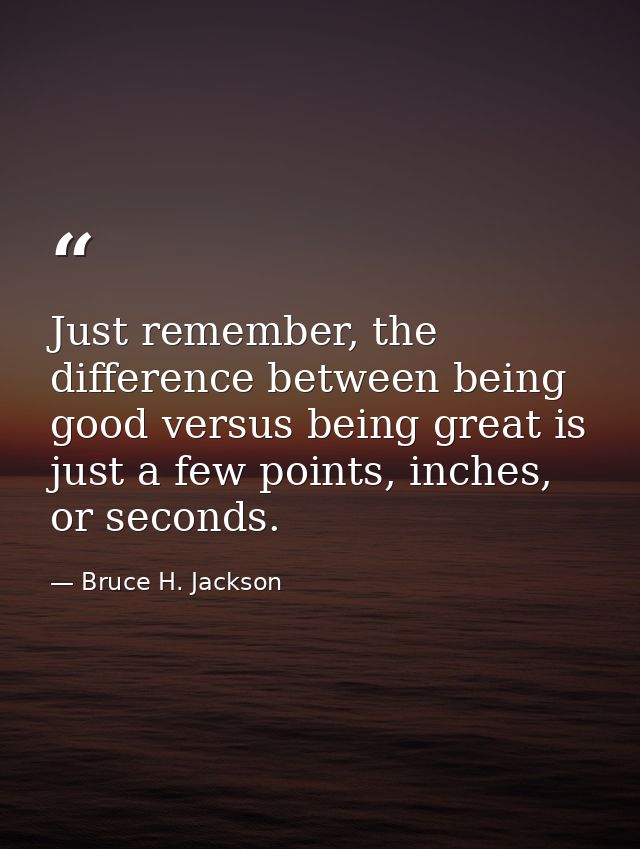 Just remember, the difference between being good versus being great is just a few points, inches, or seconds. — Bruce H. Jackson