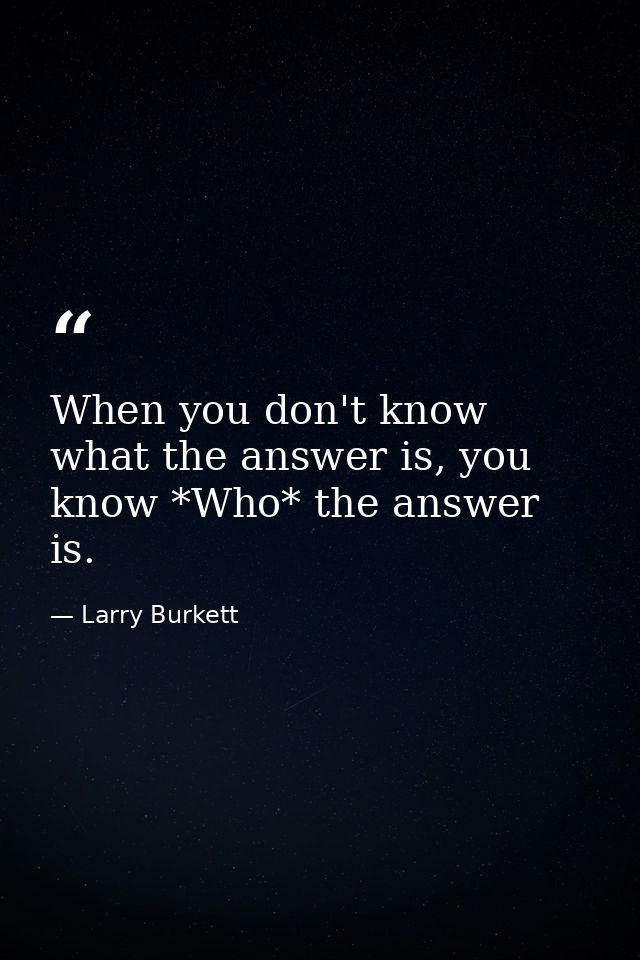 When you don't know what the answer is, you know *Who* the answer is. — Larry Burkett