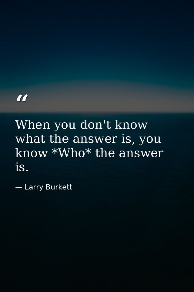 When you don't know what the answer is, you know *Who* the answer is. — Larry Burkett