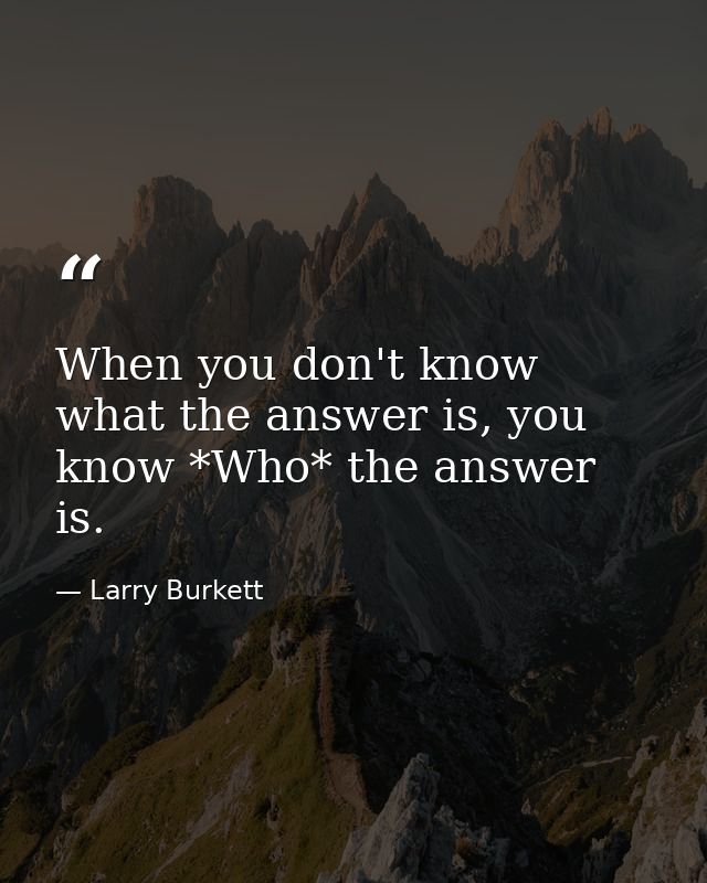 When you don't know what the answer is, you know *Who* the answer is. — Larry Burkett