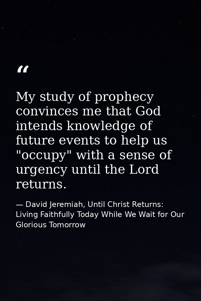 My study of prophecy convinces me that God intends knowledge of future events to help us "occupy" with a sense of urgenc — David Jeremiah, Until Christ Returns: Living Faithfully Today While We Wait for Our Glorious Tomorrow