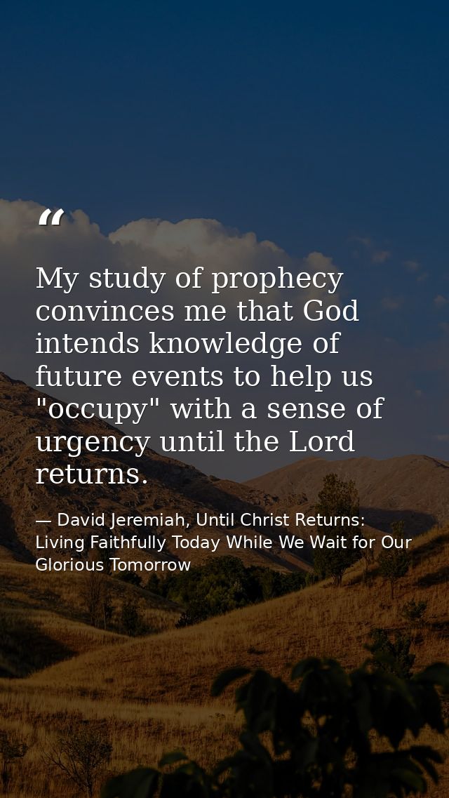 My study of prophecy convinces me that God intends knowledge of future events to help us "occupy" with a sense of urgenc — David Jeremiah, Until Christ Returns: Living Faithfully Today While We Wait for Our Glorious Tomorrow