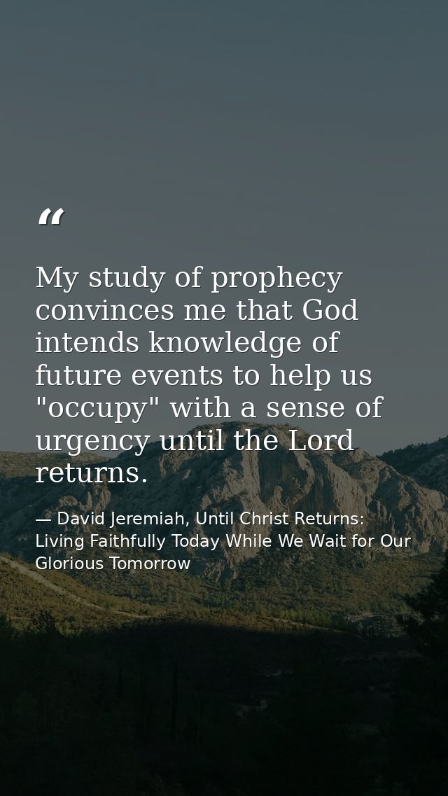 My study of prophecy convinces me that God intends knowledge of future events to help us "occupy" with a sense of urgenc — David Jeremiah, Until Christ Returns: Living Faithfully Today While We Wait for Our Glorious Tomorrow