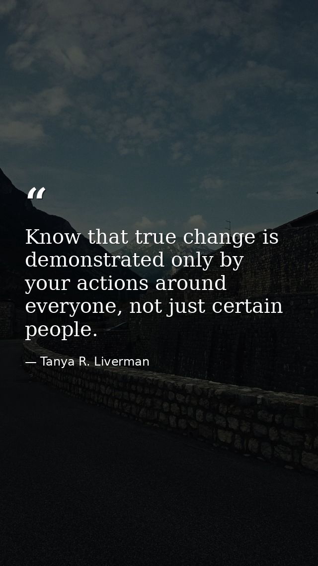 Know that true change is demonstrated only by your actions around everyone, not just certain people. — Tanya R. Liverman