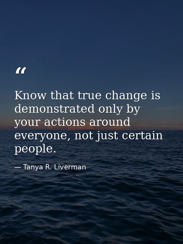 Know that true change is demonstrated only by your actions around everyone, not just certain people. — Tanya R. Liverman