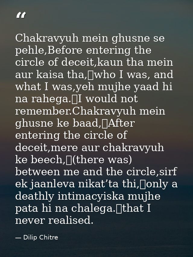 Chakravyuh mein ghusne se pehle,Before entering the circle of deceit,kaun tha mein aur kaisa tha,	who I was, and what I  — Dilip Chitre