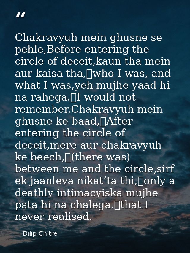 Chakravyuh mein ghusne se pehle,Before entering the circle of deceit,kaun tha mein aur kaisa tha,	who I was, and what I  — Dilip Chitre