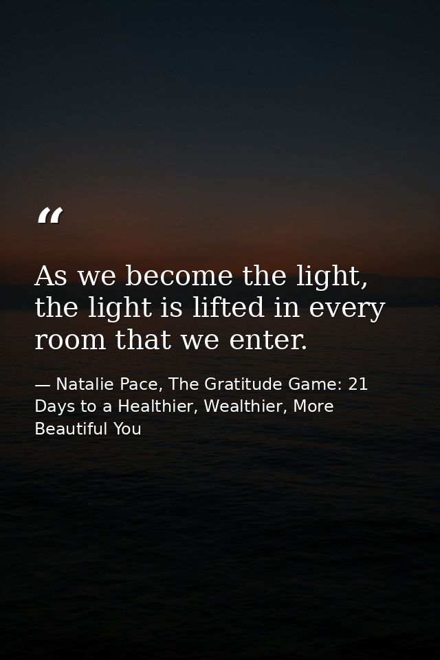 As we become the light, the light is lifted in every room that we enter. — Natalie Pace, The Gratitude Game: 21 Days to a Healthier, Wealthier, More Beautiful You