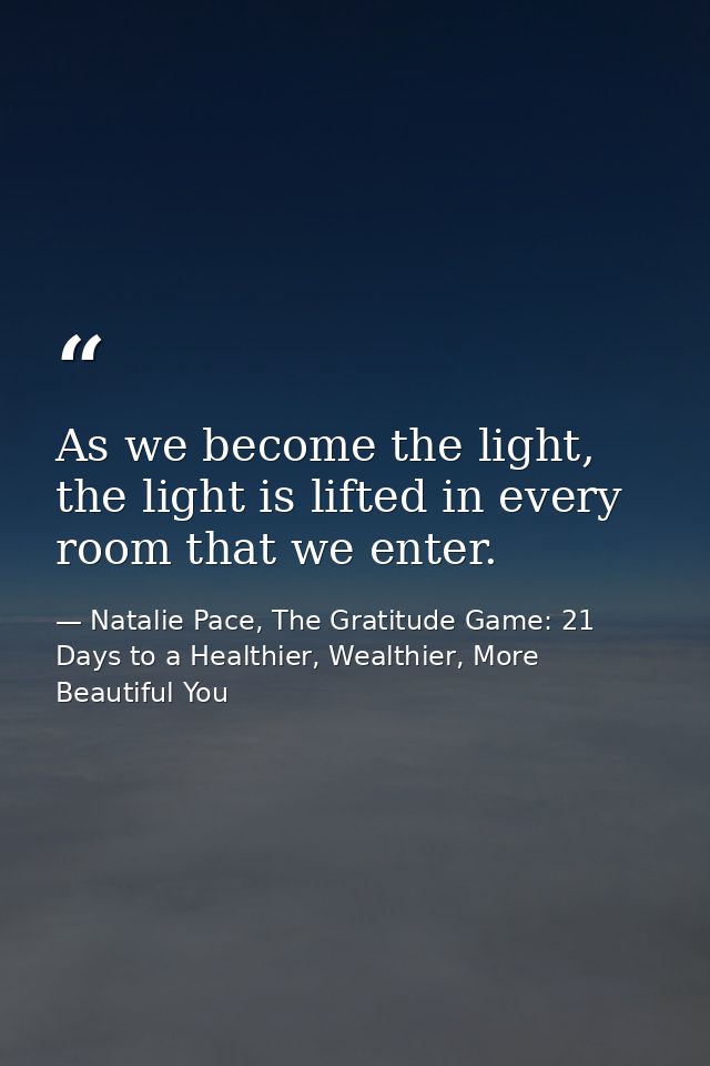 As we become the light, the light is lifted in every room that we enter. — Natalie Pace, The Gratitude Game: 21 Days to a Healthier, Wealthier, More Beautiful You