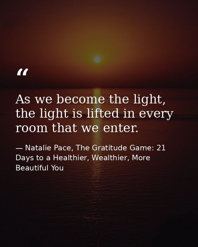 As we become the light, the light is lifted in every room that we enter. — Natalie Pace, The Gratitude Game: 21 Days to a Healthier, Wealthier, More Beautiful You