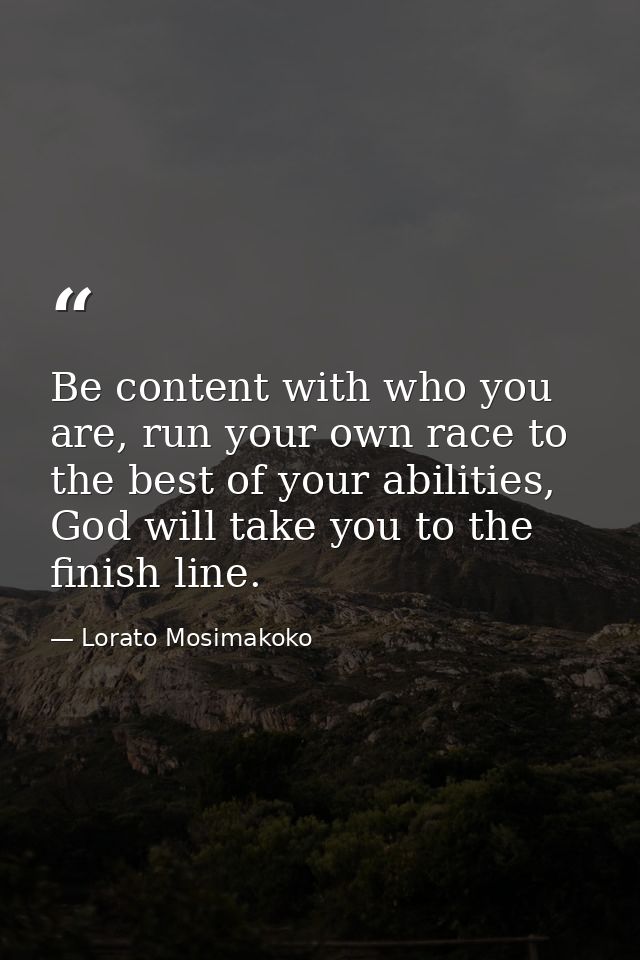 Be content with who you are, run your own race to the best of your abilities, God will take you to the finish line. — Lorato Mosimakoko