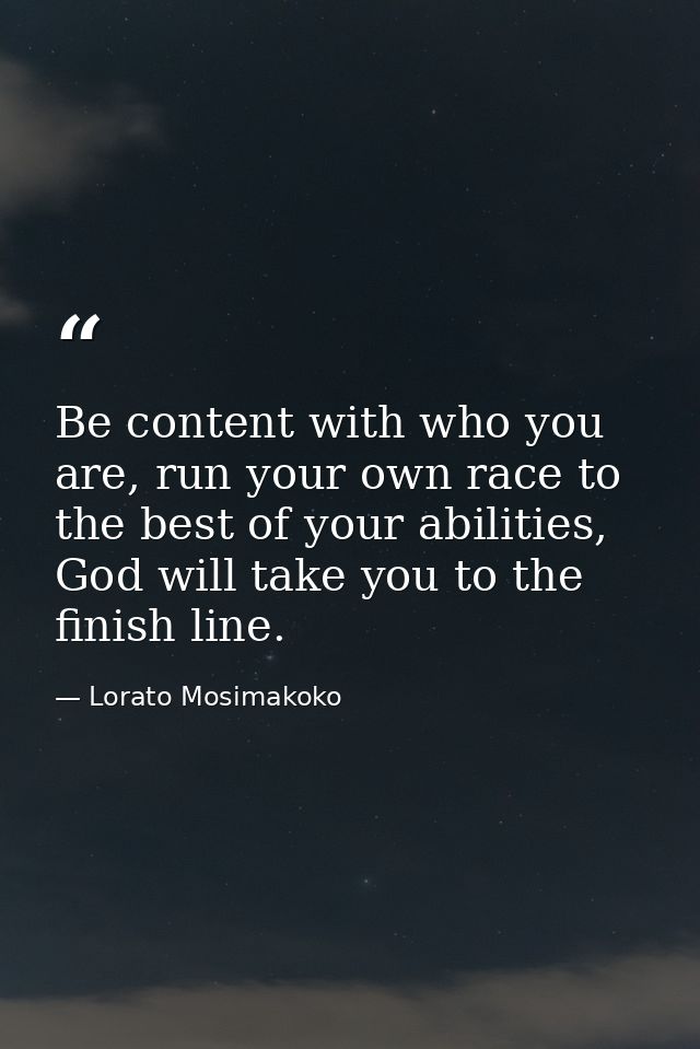 Be content with who you are, run your own race to the best of your abilities, God will take you to the finish line. — Lorato Mosimakoko