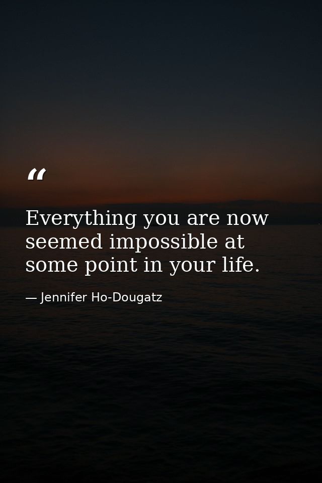 Everything you are now seemed impossible at some point in your life. — Jennifer Ho-Dougatz