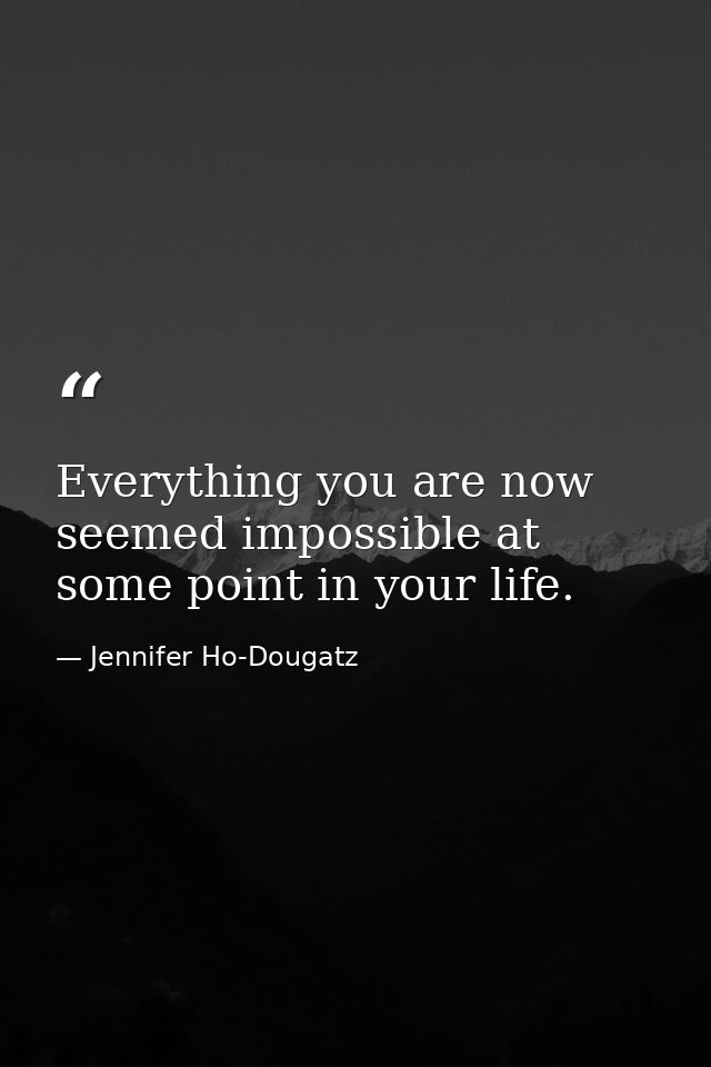 Everything you are now seemed impossible at some point in your life. — Jennifer Ho-Dougatz