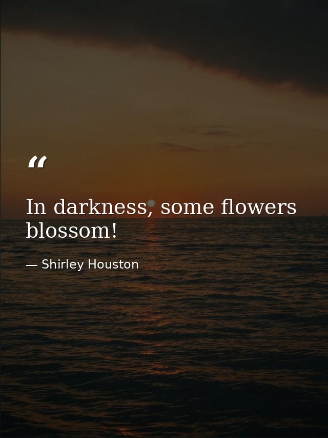 In darkness, some flowers blossom! — Shirley Houston