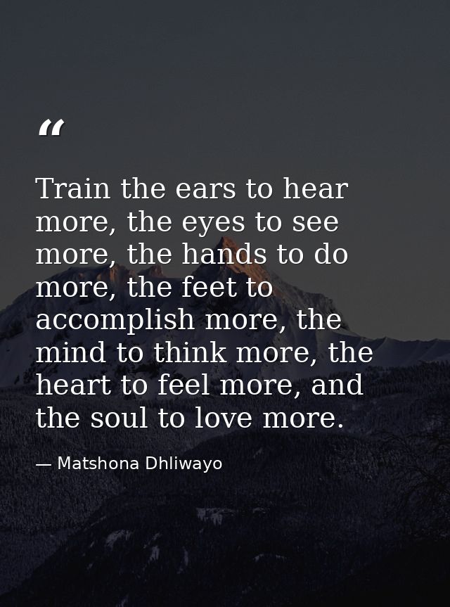 Train the ears to hear more, the eyes to see more, the hands to do more, the feet to accomplish more, the mind to think  — Matshona Dhliwayo