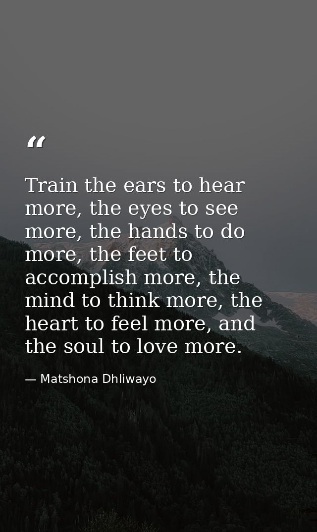 Train the ears to hear more, the eyes to see more, the hands to do more, the feet to accomplish more, the mind to think  — Matshona Dhliwayo