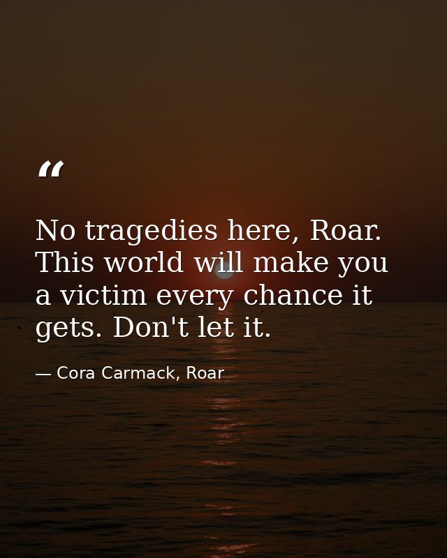 No tragedies here, Roar. This world will make you a victim every chance it gets. Don't let it. — Cora Carmack, Roar