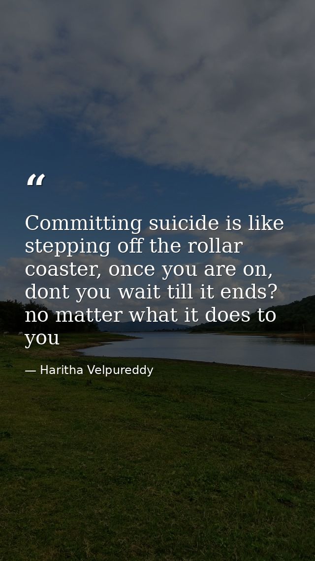 Committing suicide is like stepping off the rollar coaster, once you are on, dont you wait till it ends? no matter what  — Haritha Velpureddy
