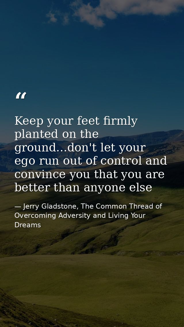 Keep your feet firmly planted on the ground...don't let your ego run out of control and convince you that you are better — Jerry Gladstone, The Common Thread of Overcoming Adversity and Living Your Dreams