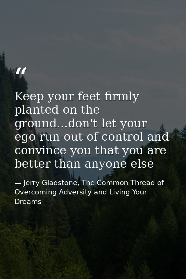 Keep your feet firmly planted on the ground...don't let your ego run out of control and convince you that you are better — Jerry Gladstone, The Common Thread of Overcoming Adversity and Living Your Dreams
