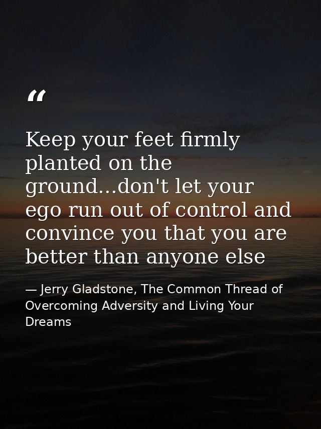 Keep your feet firmly planted on the ground...don't let your ego run out of control and convince you that you are better — Jerry Gladstone, The Common Thread of Overcoming Adversity and Living Your Dreams
