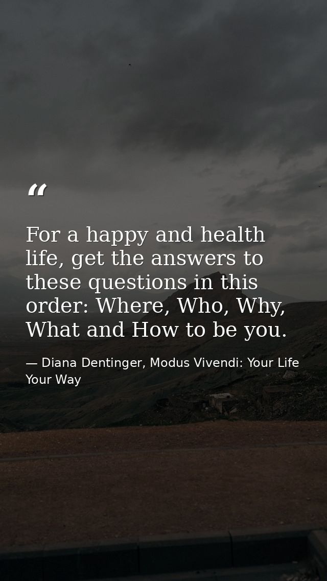 For a happy and health life, get the answers to these questions in this order: Where, Who, Why, What and How to be you. — Diana Dentinger, Modus Vivendi: Your Life Your Way