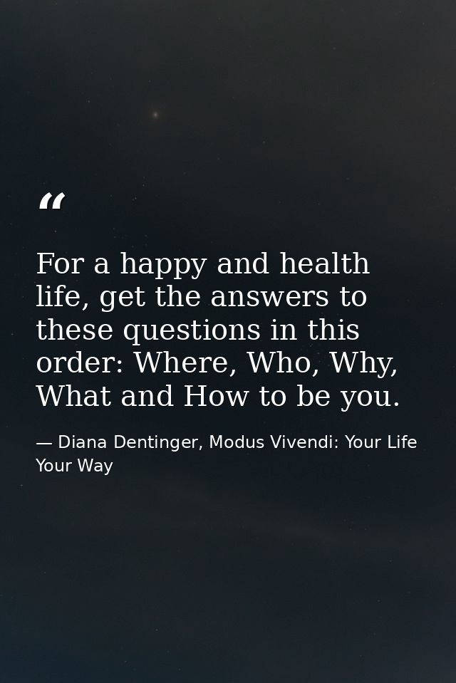 For a happy and health life, get the answers to these questions in this order: Where, Who, Why, What and How to be you. — Diana Dentinger, Modus Vivendi: Your Life Your Way