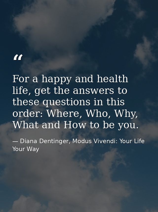 For a happy and health life, get the answers to these questions in this order: Where, Who, Why, What and How to be you. — Diana Dentinger, Modus Vivendi: Your Life Your Way