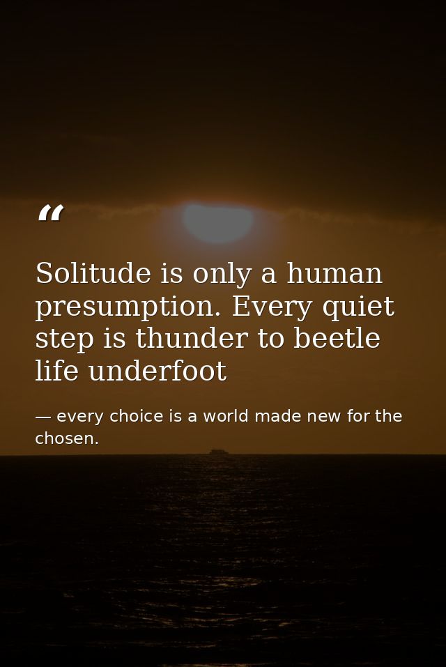 Solitude is only a human presumption. Every quiet step is thunder to beetle life underfoot — every choice is a world made new for the chosen.