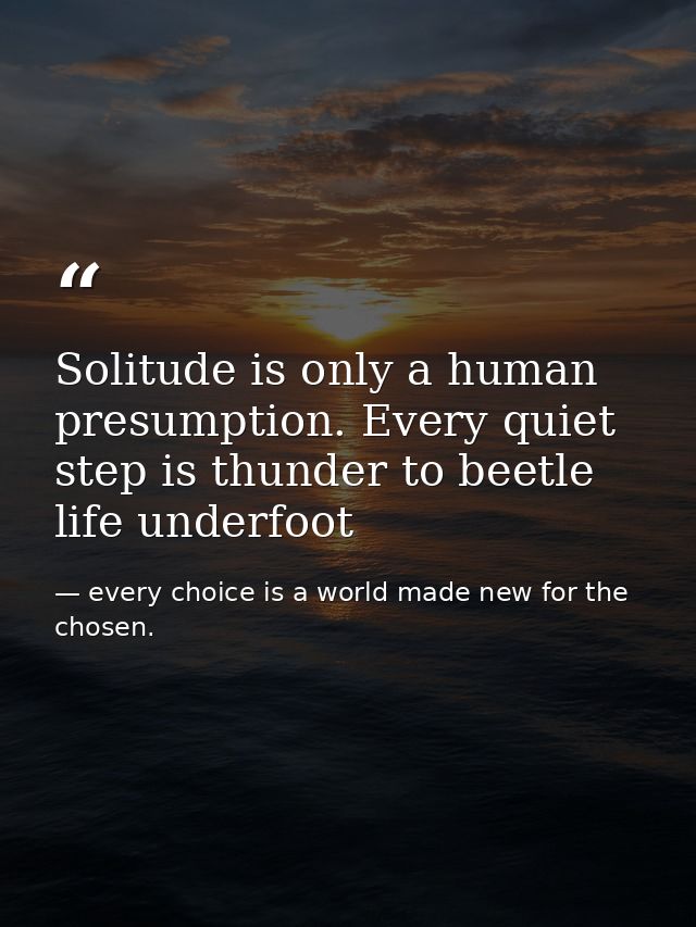 Solitude is only a human presumption. Every quiet step is thunder to beetle life underfoot — every choice is a world made new for the chosen.