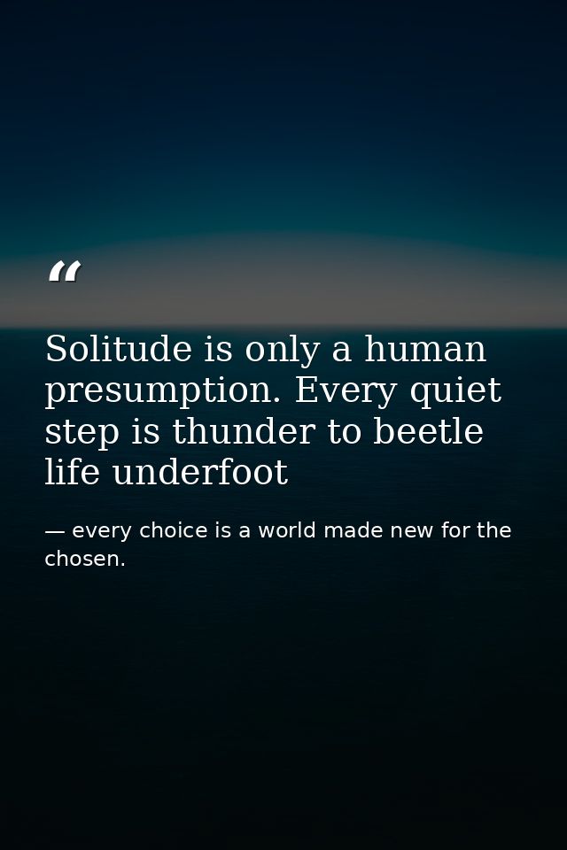 Solitude is only a human presumption. Every quiet step is thunder to beetle life underfoot — every choice is a world made new for the chosen.