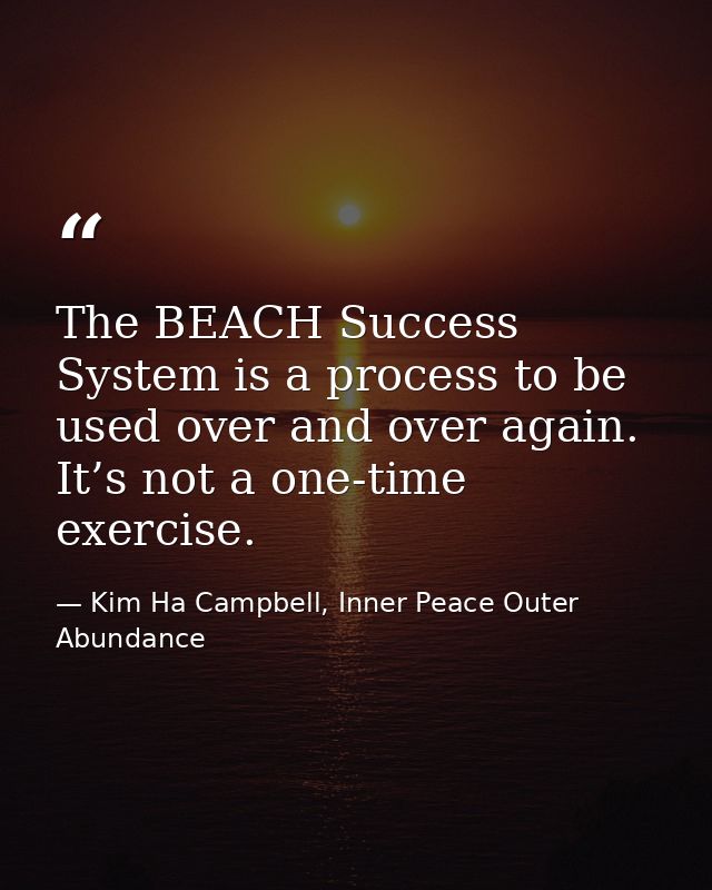 The BEACH Success System is a process to be used over and over again. It’s not a one-time exercise. — Kim Ha Campbell, Inner Peace Outer Abundance