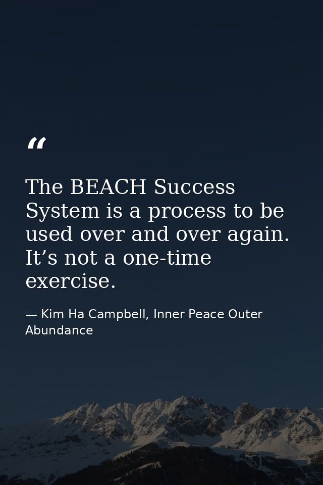 The BEACH Success System is a process to be used over and over again. It’s not a one-time exercise. — Kim Ha Campbell, Inner Peace Outer Abundance