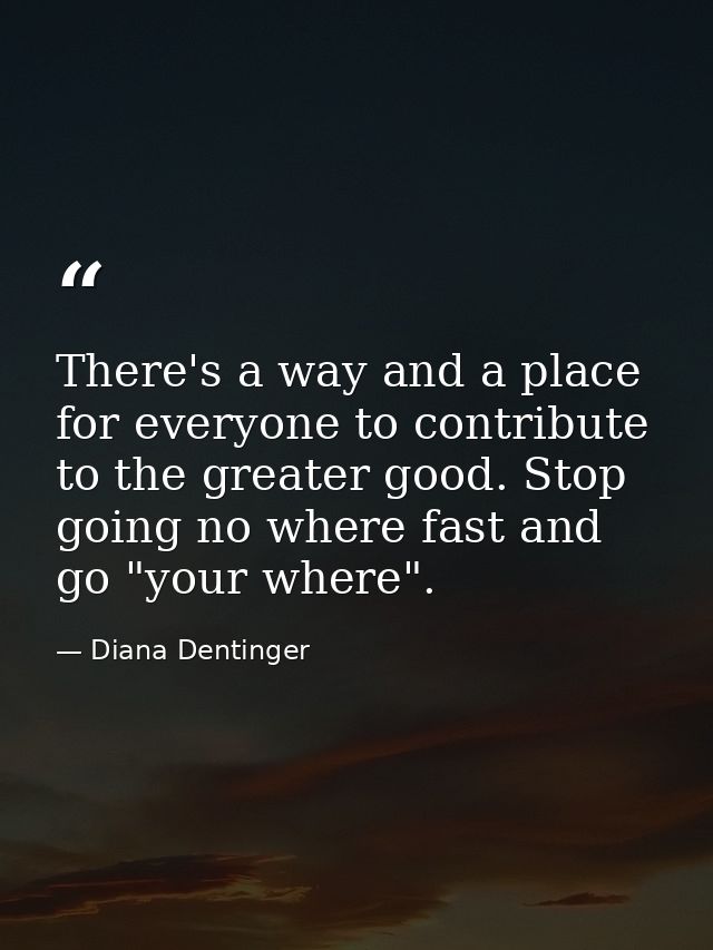 There's a way and a place for everyone to contribute to the greater good. Stop going no where fast and go "your where". — Diana Dentinger