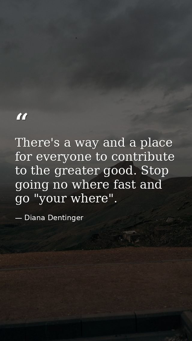 There's a way and a place for everyone to contribute to the greater good. Stop going no where fast and go "your where". — Diana Dentinger