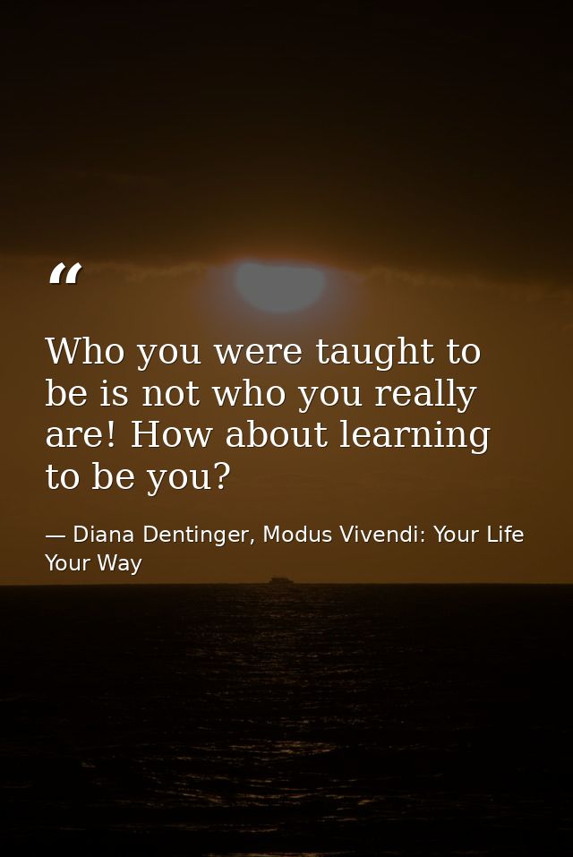 Who you were taught to be is not who you really are! How about learning to be you? — Diana Dentinger, Modus Vivendi: Your Life Your Way