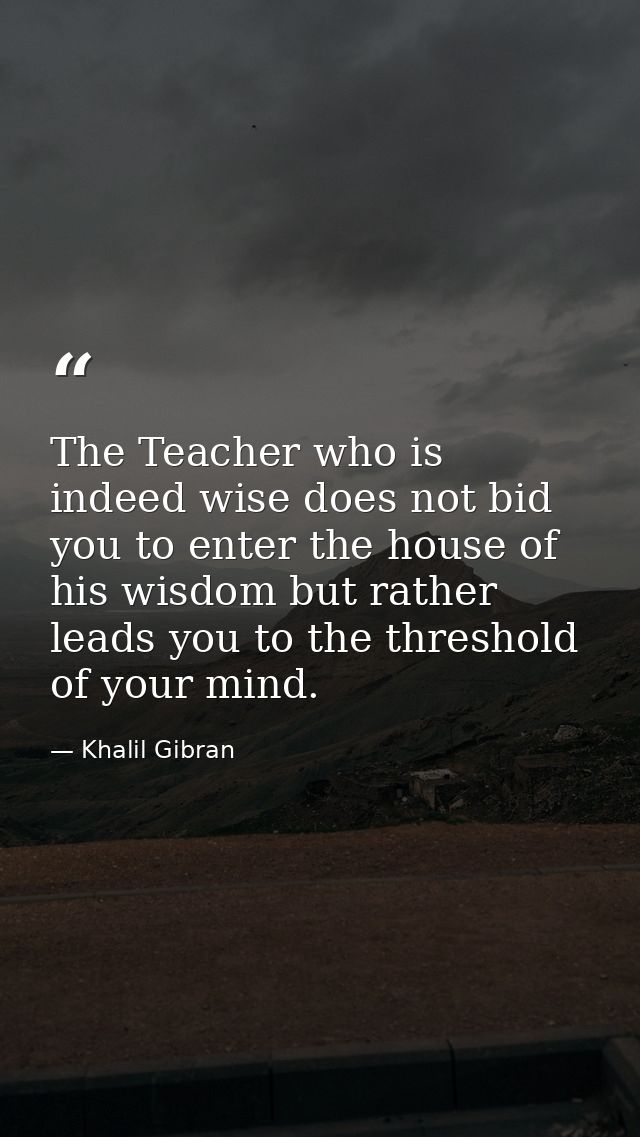 The Teacher who is indeed wise does not bid you to enter the house of his wisdom but rather leads you to the threshold o — Khalil Gibran