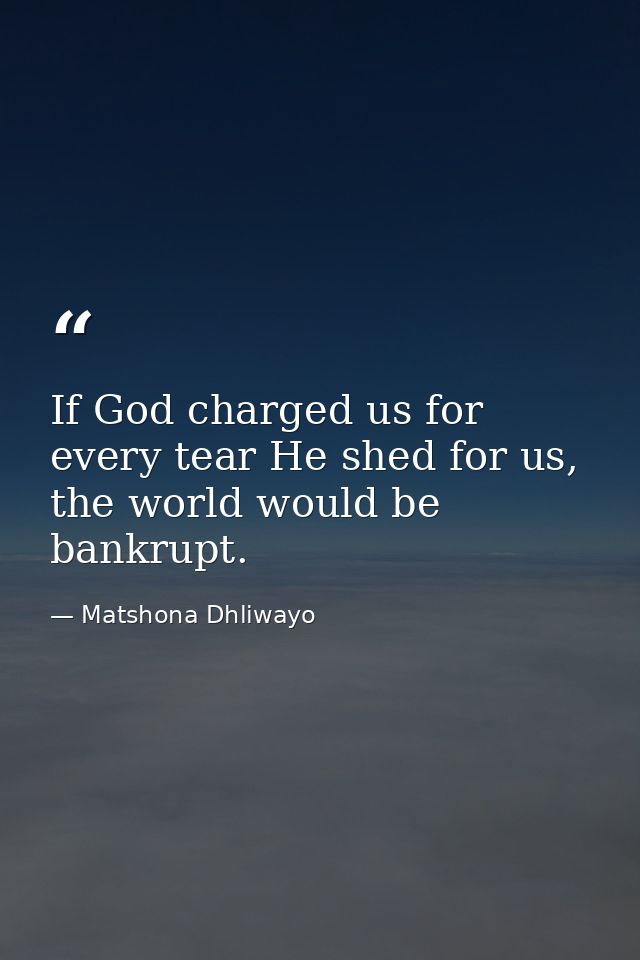 If God charged us for every tear He shed for us, the world would be bankrupt. — Matshona Dhliwayo