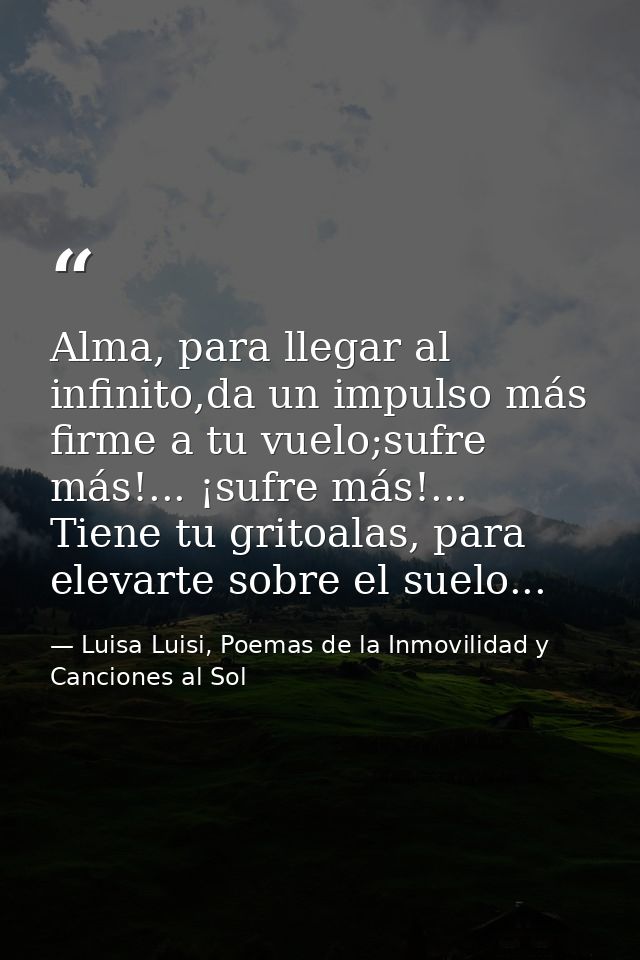 Alma, para llegar al infinito,da un impulso más firme a tu vuelo;sufre más!... ¡sufre más!... Tiene tu gritoalas, para e — Luisa Luisi, Poemas de la Inmovilidad y Canciones al Sol
