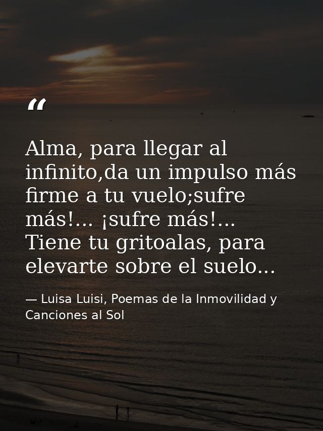 Alma, para llegar al infinito,da un impulso más firme a tu vuelo;sufre más!... ¡sufre más!... Tiene tu gritoalas, para e — Luisa Luisi, Poemas de la Inmovilidad y Canciones al Sol